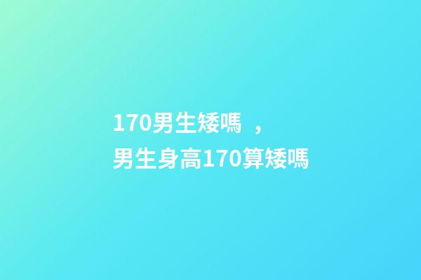 170男生矮嗎，男生身高170算矮嗎